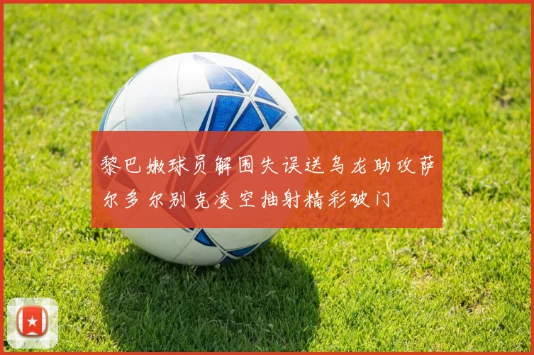 黎巴嫩球员解围失误送乌龙助攻萨尔多尔别克凌空抽射精彩破门