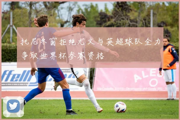托尼冬窗拒绝尤文与英超球队全力争取世界杯参赛资格