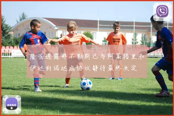 隆戈透露那不勒斯已与阿莱格里和伊达利诺达成协议静待最终决定