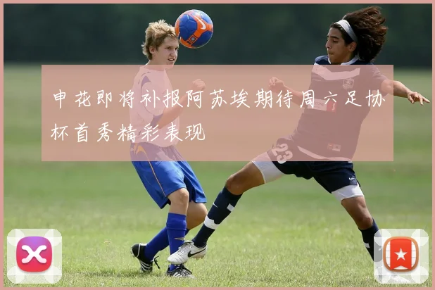申花即将补报阿苏埃期待周六足协杯首秀精彩表现