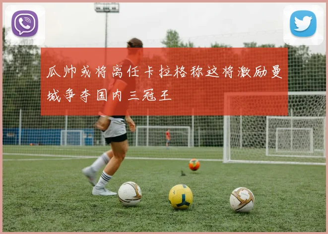 瓜帅或将离任卡拉格称这将激励曼城争夺国内三冠王