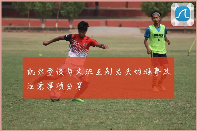 凯尔登谈与文班互剃光头的趣事及注意事项分享