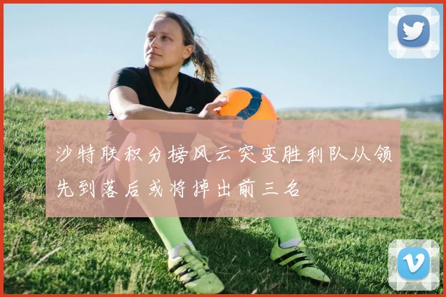 沙特联积分榜风云突变胜利队从领先到落后或将掉出前三名