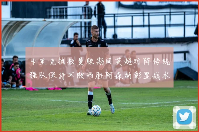 卡里克执教曼联期间英超对阵传统强队保持不败两胜阿森纳彰显战术智慧