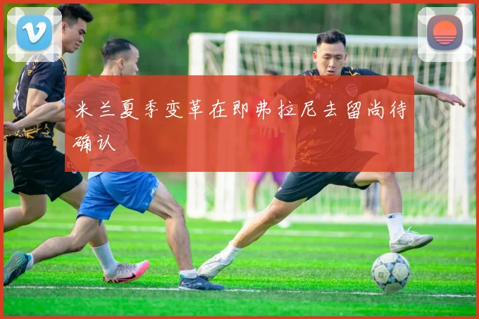 米兰夏季变革在即弗拉尼去留尚待确认