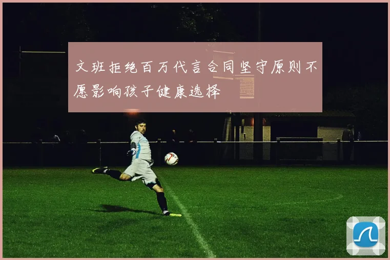 文班拒绝百万代言合同坚守原则不愿影响孩子健康选择