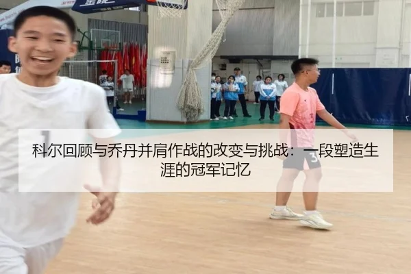 科尔回顾与乔丹并肩作战的改变与挑战：一段塑造生涯的冠军记忆 - hthsports